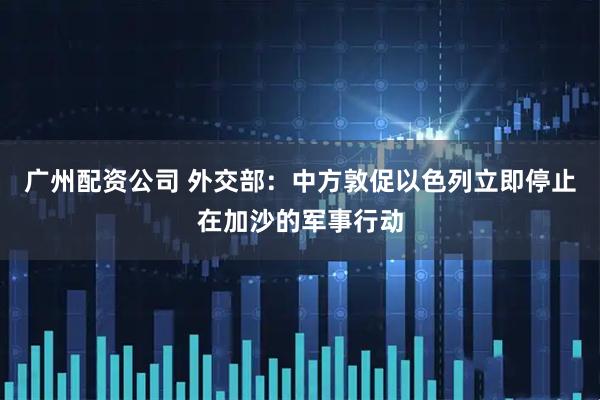 广州配资公司 外交部：中方敦促以色列立即停止在加沙的军事行动