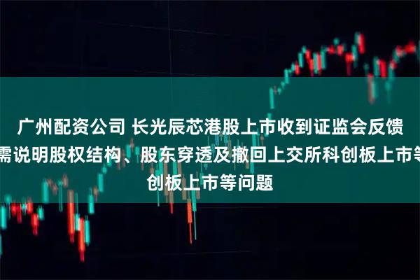 广州配资公司 长光辰芯港股上市收到证监会反馈意见 需说明股权结构、股东穿透及撤回上交所科创板上市等问题