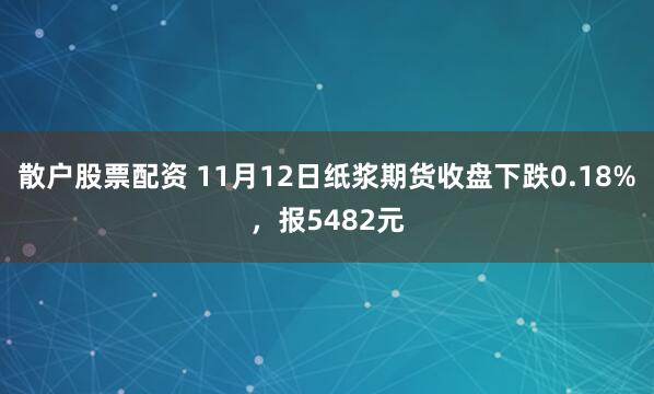 散户股票配资 11月12日纸浆期货收盘下跌0.18%，报5482元