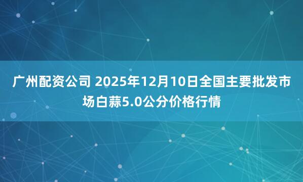 广州配资公司 2025年12月10日全国主要批发市场白蒜5.0公分价格行情