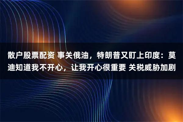 散户股票配资 事关俄油,特朗普又盯上印度:莫迪知道我不开心,让我开心很重要 关税威胁加剧