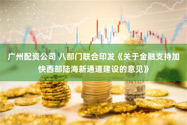 广州配资公司 八部门联合印发《关于金融支持加快西部陆海新通道建设的意见》