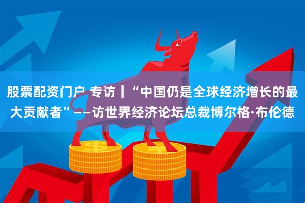 股票配资门户 专访｜“中国仍是全球经济增长的最大贡献者”——访世界经济论坛总裁博尔格·布伦德