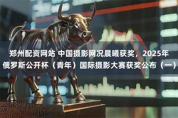 郑州配资网站 中国摄影网况晨曦获奖，2025年俄罗斯公开杯（青年）国际摄影大赛获奖公布（一）