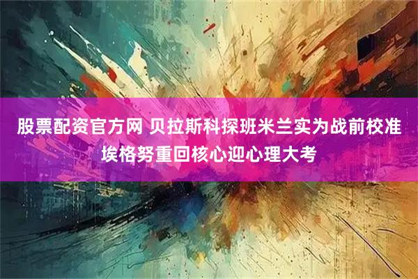 股票配资官方网 贝拉斯科探班米兰实为战前校准埃格努重回核心迎心理大考