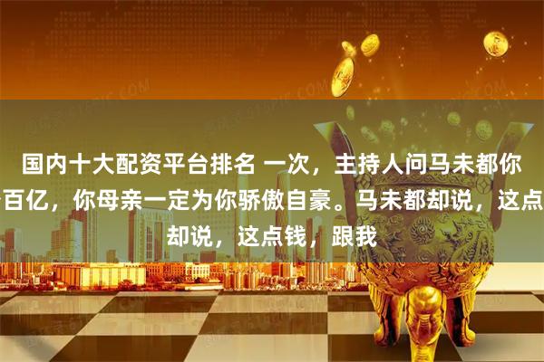 国内十大配资平台排名 一次，主持人问马未都你身价至少百亿，你母亲一定为你骄傲自豪。马未都却说，这点钱，跟我