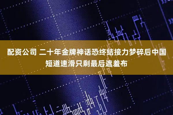 配资公司 二十年金牌神话恐终结接力梦碎后中国短道速滑只剩最后遮羞布