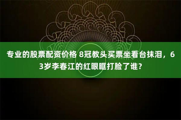 专业的股票配资价格 8冠教头买票坐看台抹泪,63岁李春江的红眼眶打脸了谁?