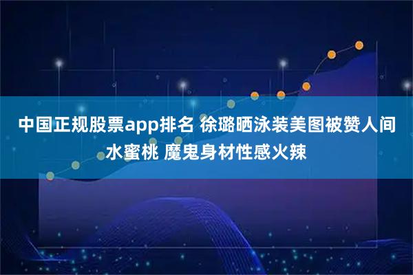 中国正规股票app排名 徐璐晒泳装美图被赞人间水蜜桃 魔鬼身材性感火辣