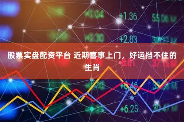 股票实盘配资平台 近期喜事上门，好运挡不住的生肖