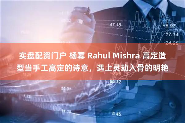 实盘配资门户 杨幂 Rahul Mishra 高定造型当手工高定的诗意，遇上灵动入骨的明艳