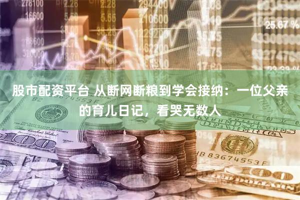 股市配资平台 从断网断粮到学会接纳:一位父亲的育儿日记,看哭无数人