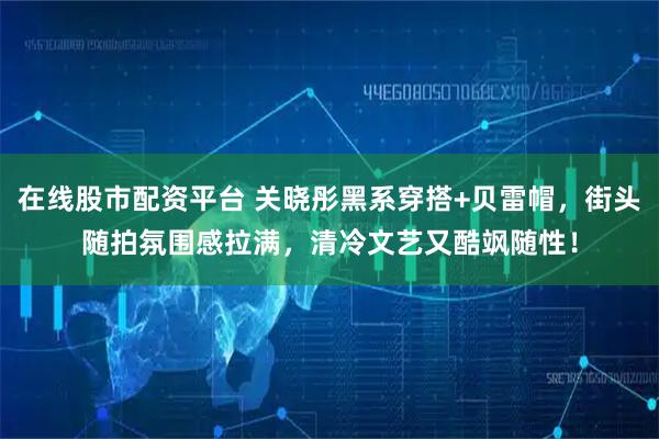 在线股市配资平台 关晓彤黑系穿搭+贝雷帽,街头随拍氛围感拉满,清冷文艺又酷飒随性!