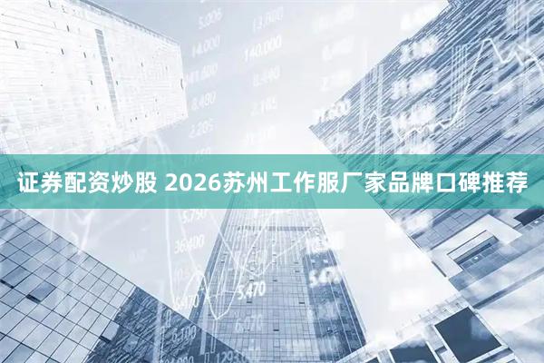 证券配资炒股 2026苏州工作服厂家品牌口碑推荐