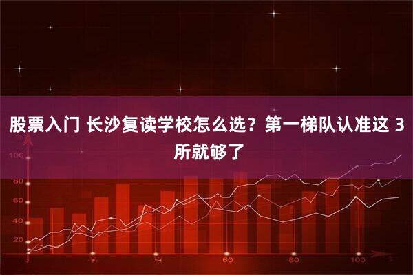股票入门 长沙复读学校怎么选？第一梯队认准这 3 所就够了