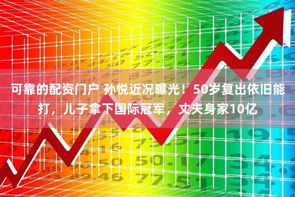 可靠的配资门户 孙悦近况曝光！50岁复出依旧能打，儿子拿下国际冠军，丈夫身家10亿