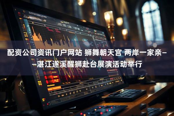 配资公司资讯门户网站 狮舞朝天宫 两岸一家亲——湛江遂溪醒狮赴台展演活动举行