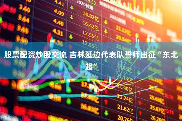 股票配资炒股交流 吉林延边代表队誓师出征“东北超”