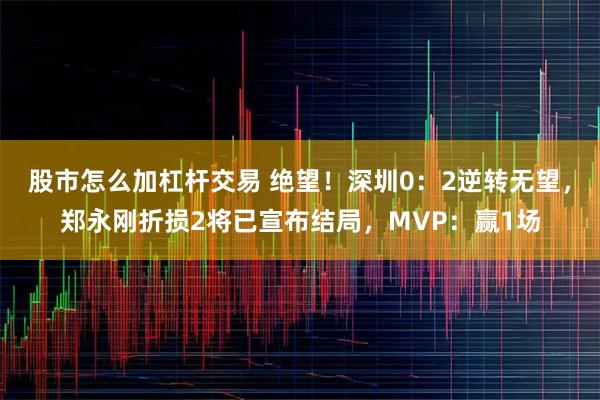 股市怎么加杠杆交易 绝望！深圳0：2逆转无望，郑永刚折损2将已宣布结局，MVP：赢1场