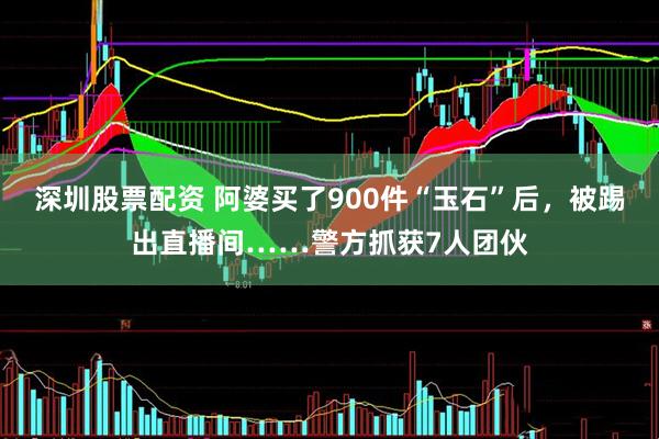 深圳股票配资 阿婆买了900件“玉石”后，被踢出直播间……警方抓获7人团伙