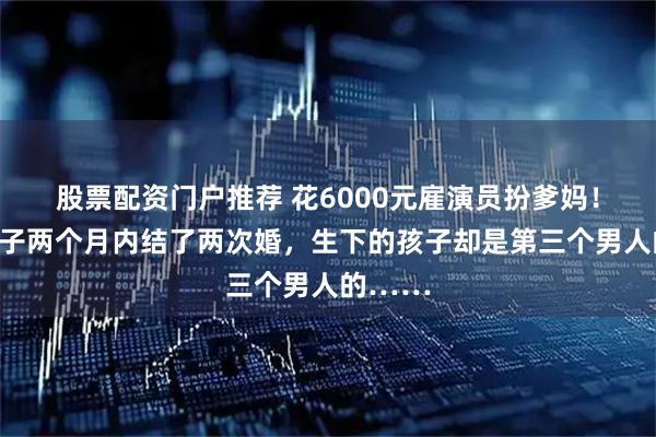 股票配资门户推荐 花6000元雇演员扮爹妈！上海女子两个月内结了两次婚，生下的孩子却是第三个男人的……