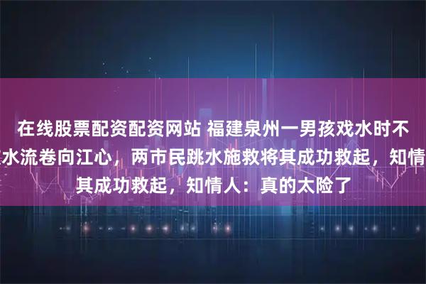 在线股票配资配资网站 福建泉州一男孩戏水时不慎脱离泳圈，被水流卷向江心，两市民跳水施救将其成功救起，知情人：真的太险了