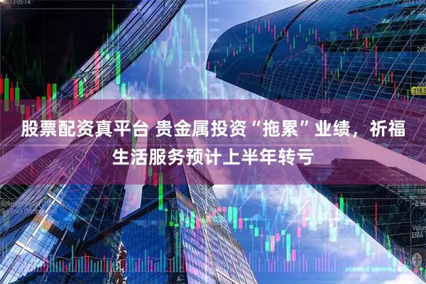 股票配资真平台 贵金属投资“拖累”业绩,祈福生活服务预计上半年转亏