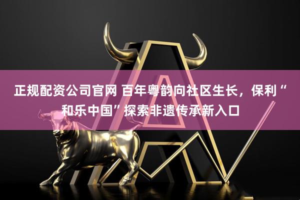 正规配资公司官网 百年粵韵向社区生长，保利“和乐中国”探索非遗传承新入口