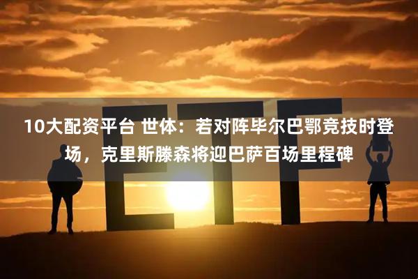 10大配资平台 世体：若对阵毕尔巴鄂竞技时登场，克里斯滕森将迎巴萨百场里程碑